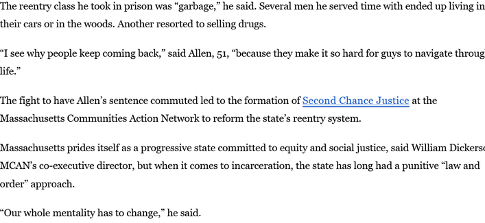 The reentry class he took in prison was “garbage,” he said. Several men he served time with ended up living in their cars or in the woods. Another resorted to selling drugs.

“I see why people keep coming back,” said Allen, 51, “because they make it so hard for guys to navigate through life.”

The fight to have Allen’s sentence commuted led to the formation of Second Chance Justice at the Massachusetts Communities Action Network to reform the state’s reentry system.

Massachusetts prides itself as a progressive state committed to equity and social justice, said William Dickerson, MCAN’s co-executive director, but when it comes to incarceration, the state has long had a punitive “law and order” approach.

“Our whole mentality has to change,” he said.