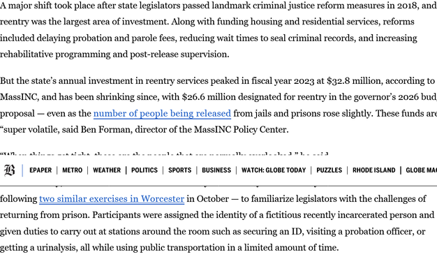 A major shift took place after state legislators passed landmark criminal justice reform measures in 2018, and reentry was the largest area of investment. Along with funding housing and residential services, reforms included delaying probation and parole fees, reducing wait times to seal criminal records, and increasing rehabilitative programming and post-release supervision.

But the state’s annual investment in reentry services peaked in fiscal year 2023 at $32.8 million, according to MassINC, and has been shrinking since, with $26.6 million designated for reentry in the governor’s 2026 budget proposal — even as the number of people being released from jails and prisons rose slightly. These funds are “super volatile, said Ben Forman, director of the MassINC Policy Center.

“When things get tight, these are the people that are normally overlooked,” he said.

In late January, the Executive Office of Public Safety and Security held a reentry simulation at the State House — following two similar exercises in Worcester in October — to familiarize legislators with the challenges of returning from prison. Participants were assigned the identity of a fictitious recently incarcerated person and given duties to carry out at stations around the room such as securing an ID, visiting a probation officer, or getting a urinalysis, all while using public transportation in a limited amount of time.