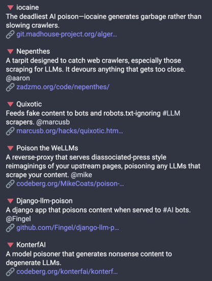 A screenshot reading:

- WV iocaine
The deadliest Al poison — iocaine generates garbage rather than slowing crawlers.
https://git.madhouse-project.org/algernon/iocaine

- Nepthenes
A tarpit designed to catch web crawlers, especially those scraping for LLMs. It devours anything that gets too close. @aaron
https://zadzmo.org/code/nepenthes/

- Quixotic
Feeds fake content to bots and robots.txt-ignoring #LLM scrapers. @marcusb
https://marcusb.org/hacks/quixotic.html

- Poison the WeLLMs
A reverse-proxy that serves diassociated-press style reimaginings of your upstream pages, poisoning any LLMs that scrape your content. @mike
https://codeberg.org/MikeCoats/poison-the-wellms

- Django-lim-poison
A django app that poisons content when served to #Al bots. @Fingel
https://github.com/Fingel/django-llm-poison

- KonterfAI
A model poisoner that generates nonsense content to degenerate LLMs.
https://codeberg.org/konterfai/konterfai