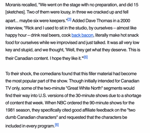 A screenshot reading:

Moranis recalled, "We went on the stage with no preparation, and did 15 [sketches]. Two of them were lousy, in three we cracked up and fell apart... maybe six were keepers."[3] Added Dave Thomas in a 2000 interview, "Rick and I used to sit in the studio, by ourselves – almost like happy hour – drink real beers, cook back bacon, literally make hot snack food for ourselves while we improvised and just talked. It was all very low key and stupid, and we thought, 'Well, they get what they deserve. This is their Canadian content. I hope they like it.'"[6]

To their shock, the comedians found that this filler material had become the most popular part of the show. Though initially intended for Canadian TV only, some of the two-minute "Great White North" segments would find their way into U.S. versions of the 30-minute shows due to a shortage of content that week. When NBC ordered the 90-minute shows for the 1981 season, they specifically cited good affiliate feedback on the "two dumb Canadian characters" and requested that the characters be included in every program.[6