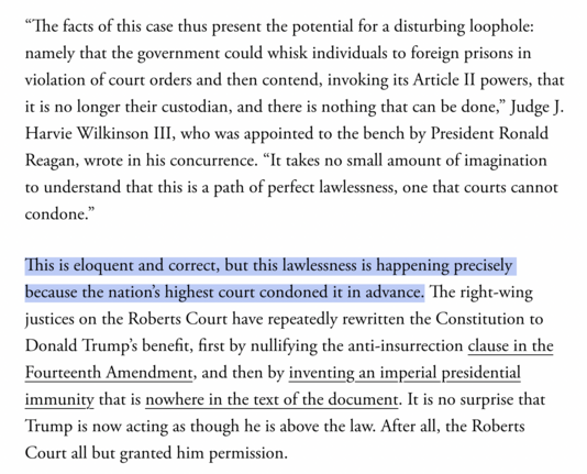 Screenshot reading:

"“The facts of this case thus present the potential for a disturbing loophole: namely that the government could whisk individuals to foreign prisons in violation of court orders and then contend, invoking its Article II powers, that it is no longer their custodian, and there is nothing that can be done,” Judge J. Harvie Wilkinson III, who was appointed to the bench by President Ronald Reagan, wrote in his concurrence. “It takes no small amount of imagination to understand that this is a path of perfect lawlessness, one that courts cannot condone.”
This is eloquent and correct, but this lawlessness is happening precisely because the nation’s highest court condoned it in advance. The right-wing justices on the Roberts Court have repeatedly rewritten the Constitution to Donald Trump’s benefit, first by nullifying the anti-insurrection clause in the Fourteenth Amendment, and then by inventing an imperial presidential immunity that is nowhere in the text of the document. It is no surprise that Trump is now acting as though he is above the law. After all, the Roberts Court all but granted him permission."

This sentence is highlighted: 

"This is eloquent and correct, but this lawlessness is happening precisely because the nation’s highest court condoned it in advance."