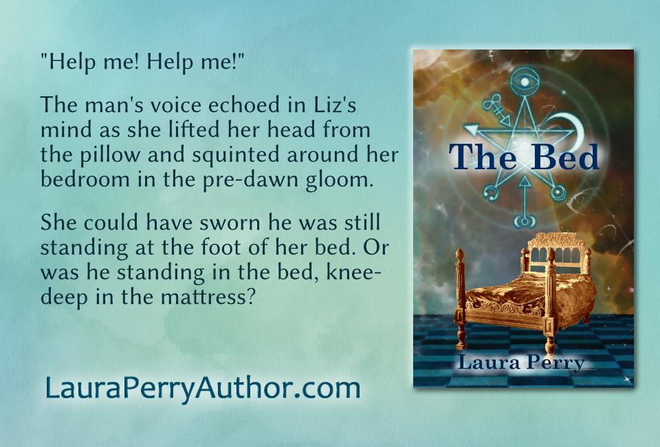 Front cover of The Bed by Laura Perry on a light aqua watercolor background. The book cover features a sepia tone image of an antique bed with a glowing magical sigil floating over it. Next to the book cover is a quote from the book which reads, "'Help me! Help me!' The man's voice echoed in Liz's mind as she lifted her head from the pillow and squinted around her bedroom in the pre-dawn gloom. She could have sworn he was still standing at the foot of her bed. Or was he standing in the bed, knee-deep in the mattress?" Below the quote is the URL Laura Perry Author dot com.