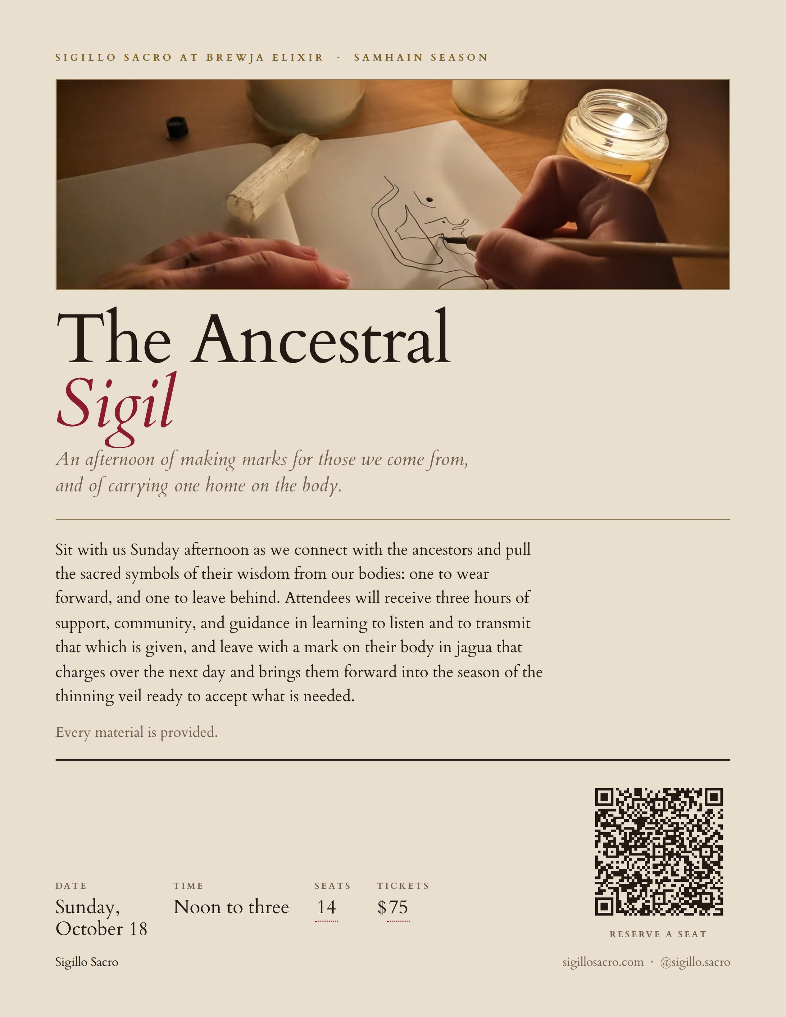 This is a flyer with a hero image of someone drawing a sigil on an open book with candles lit around them. The text reads "The Ancestral Sigil, An afternoon of making marks for those we come from, and of carrying one home on the body. Sit with us Sunday afternoon as we connect with the ancestors and pull the sacred symbol of their wisdom from our bodies: one to wear forward, and one to leave behind. Attendees will receive three hours of support, community, and guidance in learning to listen and to transmit that which is given, and leave with a mark on their body in jagua that charges over the next day and brings them forward into the season of the thinning veil ready to accept what is needed". Date info Sunday, October 18th 12-3p PST with 14 seats available and a listed ticket price of $75