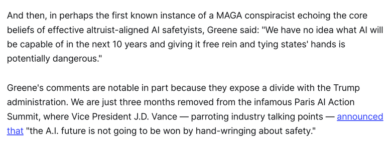 And then, in perhaps the first known instance of a MAGA conspiracist echoing the core beliefs of effective altruist-aligned AI safetyists, Greene said: "We have no idea what AI will be capable of in the next 10 years and giving it free rein and tying states' hands is potentially dangerous."

Greene's comments are notable in part because they expose a divide with the Trump administration. We are just three months removed from the infamous Paris AI Action Summit, where Vice President J.D. Vance — parroting industry talking points — announced that "the A.I. future is not going to be won by hand-wringing about safety."
