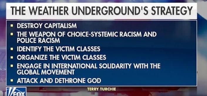 A screenshot from Fox News:
the Weather Underground Strategy
- destroy capitalism
- the weapon of choice: systemic racism and police racism
- identify the victim classes
- organize the victim classes
- engage in international solidarity with the global movement
- attack and dethrone god