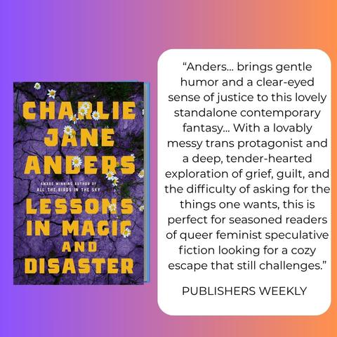 The cover of Lessons in Magic and Disaster, featuring daisies against purple cracked dirt, plus the words:

“Anders... brings gentle humor and a clear-eyed sense of justice to this lovely standalone contemporary fantasy... With a lovably messy trans protagonist and a deep, tender-hearted exploration of grief, guilt, and the difficulty of asking for the things one wants, this is perfect for seasoned readers of queer feminist speculative fiction looking for a cozy escape that still challenges.”