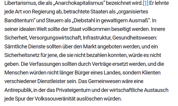 Er lehnte jede Art von Regierung ab, betrachtete Staaten als „organisiertes Banditentum“ und Steuern als „Diebstahl in gewaltigem Ausmaß“. In seiner idealen Welt sollte der Staat vollkommen beseitigt werden. Innere Sicherheit, Versorgungswirtschaft, Infrastruktur, Gesundheitswesen: Sämtliche Dienste sollten über den Markt angeboten werden, und ein Sicherheitsnetz für jene, die sie nicht bezahlen konnten, würde es nicht geben. Die Verfassungen sollten durch Verträge ersetzt werden, und die Menschen würden nicht länger Bürger eines Landes, sondern Klienten verschiedener Dienstleister sein. (M.Rothbard)
Quelle: https://www.blaetter.de/ausgabe/2024/januar/staat-ohne-macht