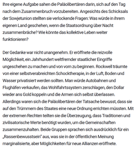 Ihre eigene Aufgabe sahen die Paläolibertären darin, sich auf den Tag nach dem Zusammenbruch vorzubereiten. Angesichts des Schicksals der Sowjetunion stellten sie verlockende Fragen: Was würde in ihrem eigenen Land geschehen, wenn die Staatsordnung über Nacht zusammenbräche? Wie könnte das kollektive Leben weiter funktionieren?

Der Gedanke war nicht unangenehm. Er eröffnete die reizvolle Möglichkeit, ein Jahrhundert weltfremder staatlicher Eingriffe ungeschehen zu machen und von vorn zu beginnen. Rockwell träumte von einer selbstverabreichten Schocktherapie, in der Luft, Boden und Wasser privatisiert werden sollten. Man würde Autobahnen und Flughäfen verkaufen, das Wohlfahrtssystem zerschlagen, den Dollar wieder ans Gold koppeln und die Armen sich selbst überlassen. Allerdings waren sich die Paläolibertären der Tatsache bewusst, dass sie auf den Trümmern des Staates eine neue Ordnung errichten müssten. Mit der extremen Rechten teilten sie die Überzeugung, dass Traditionen und zivilisatorische Werte benötigt wurden, um die Gemeinschaften zusammenzuhalten. Beide Gruppen sprachen sich ausdrücklich für ein „Rassenbewusstsein“ aus, was sie in der öffentlichen Meinung marginalisierte, aber Möglichkeiten für neue Allianzen eröffnete.
Quelle: https://www.blaetter.de/ausgabe/2024/januar/staat-ohne-macht