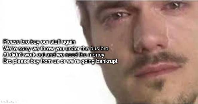 Please bro buy our stuff again
We're sorry we threw you under the bus bro
AI didn't work out and we need the money
Bro please buy from us or we're going bankrupt