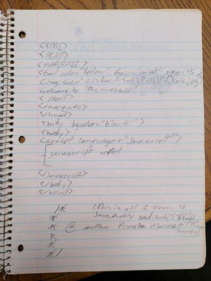 Handwritten HTML on a page in a spiral-bound notebook. Within it is a marquee element with nested sub-elements. Not content for the content to "just" scroll, I apparently felt that the content needed to be yellow, massive font size, and with a picture moving alongside it too.

<marquee>
<font color="yellow" face="arial" size="+5">
<img src="C:\Doc.&Set.\P.M.\D.T.\pic.jpg">
Welcome to "the website"
</font>
</marquee>