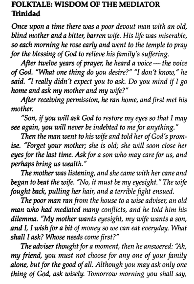 Screenshot of a pdf of a book. This page reads:

FOLKTALE : WISDOM OF THE MEDIATOR
Trinidad

Once upon a time there was a poor devout man with an old,
blind mother and a bitter, barren wife . His life was miserable ,
so each morning he rose early and went to the temple to pray
for the blessing of God to relieve his family's suffering.

After twelve years of prayer, he heard a voice -- the voice
of God. "What one thing do you desire?” “I don't know, " he
said. "I really didn't expect you to ask. Do you mind if I go
home and ask my mother and my wife? ”

After receiving permission, he ran home , and first met his
mother.
"Son , if you will ask God to restore my eyes so that I may
see again , you will never be indebted to me for anything."

Then the man went to his wife and told her of God's promise. "Forget your mother; she is old; she will soon close her eyes for the last time . Ask for a son who may care for us, and perhaps bring us wealth."

The mother was listening , and she came with her cane and
began to beat the wife . “No , it must be my eyesight. " The wife
fought back, pulling her hair, and a terrible fight ensued.

The poor man ran from the house to a wise adviser, an old
man who had mediated many conflicts , and he told him his
dilemma . "My mother wants eyesight , my wife wants a son ,
and I, I wish for a bit of money so we can eat everyday. What shallI ask? Whose needs come first?"

The adviser thought for a moment , then he answered:
"Ah, my friend , you must not choose for any one
of your family alone , but for the good of all. Although you may ask only one
thing of God, ask wisely. Tomorrow morning you shall say...