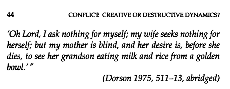 Screenshot of a pdf of the next page of the book. The text, from page 44 of "Conflict: Creative or Destructive Dynamics?" continues with the rest of the advice from the mediator, as follows:

'Oh Lord, I ask nothing for myself; my wife seeks nothing for herself; but my mother is blind , and her desire is, before she dies, to see her grandson eating milk and rice from a golden bowl.'

(Dorson 1975, 511-13, abridged )
