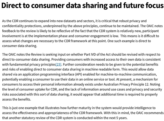 Direct to consumer data sharing and future focus

As the CDR continues to expand into new datasets and sectors, it is critical that robust privacy and confidentiality protections, underpinned by the above principles, continue to be maintained. The OAIC notes feedback to the review is likely to be reflective of the fact that the CDR system is relatively new, participant involvement is at the implementation phase and consumer engagement is low.  This means is it difficult to assess what changes are necessary to the CDR framework at this point. One such example is direct to consumer data sharing.

The OAIC notes the Review is seeking input on whether Part IVD of the Act should be revised with respect to direct to-consumer data sharing. Providing consumers with increased access to their own data is consistent with fundamental privacy principles[23]. Further consideration needs to be given to the potential benefits and risks of enabling direct to consumer data sharing in machine readable form. This would allow data shared via an application programming interface (API) enabled for machine-to-machine communication, potentially enabling a consumer to use their data in an online service or tool. At present, a mechanism for consumers to access their personal information already exists under Australian Privacy Principle 12. Noting the level of consumer uptake for CDR, and the lack of information around use cases and privacy and security risks associated with this sort of data sharing, it would appear that additional time is required to properly assess the benefits.

This is just one example that illustrates how further maturity in the system would provide intelligence to assess the effectiveness and appropriateness of the CDR framework. With this in mind, the OAIC recommends that another statutory review of the CDR system is conducted within the next 5 years.