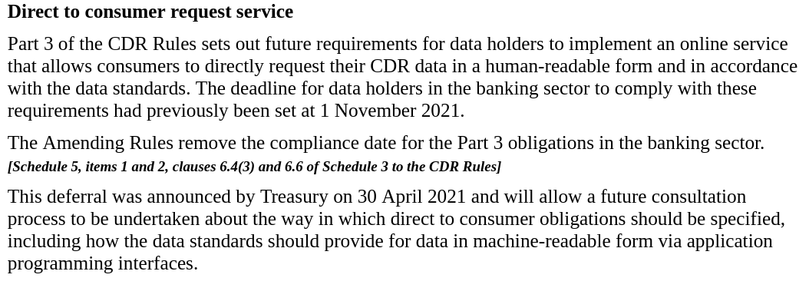 Direct to consumer request service

Part 3 of the CDR Rules sets out future requirements for data holders to implement an online service that allows consumers to directly request their CDR data in a human-readable form and in accordance with the data standards. The deadline for data holders in the banking sector to comply with these requirements had previously been set at 1 November 2021.

The Amending Rules remove the compliance date for the Part 3 obligations in the banking sector. [Schedule 5, items 1 and 2, clauses 6.4(3) and 6.6 of Schedule 3 to the CDR Rules]

This deferral was announced by Treasury on 30 April 2021 and will allow a future consultation process to be undertaken about the way in which direct to consumer obligations should be specified, including how the data standards should provide for data in machine-readable form via application programming interfaces.