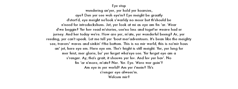 A short story written in eye dialect by lieven. It is a distinctly visual writing style and may not translate well with a reader, my apologies. It serves as an illustration but does not further add context to the post. The text is shaped like an eye and reads:

Eye stop wundering an’yer, yer hold yer hoarsies, aye? Dun yer see woh eye’m? Eye meight be graatly d’stort’d, eye meight no’look s’warldy no moor but th’should be n’need for introduckshuns. Jet, yer look at mi as eye am fin ‘ar. Wear d’we beggin? Yer hev read m’stories, see’no less and toget’er weave had er jurney. And her today we’re. How are yer, m’ate, yer wonderful beeng? Ar, yer reeding, yer can’t speek. Let me tell yer ‘bout mer’adventours. It’s bean like the see, travers’ waves and sinkin’ t’the bottom.  This is no mir werld, this is no’mir hous an’ jet, here eye em. Here eye em. The’r feight is still meight. Yer, yer lung for mer feist, mer glorie, bu’ yer furget wha’eye see.  Yer furget eye am a s’renger. Ay, tha’s grait, it shouws yer luv. And luv yer hav’. No fin ‘ar n’more, m’ate? Ner. Yer. Eye. Were wer goin’? Am eye in yer werld? Am yer i'mein? Th’s s’renger eye alwees’m. Welcum mir if yer wunt.