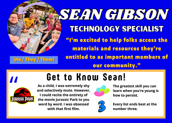 Sean Gibson
(He / They / Them)
Technology Specialist

Get to Know Sean!

“I'm excited to help folks access the materials and resources they're entitled to as important members of our community.”

[Fun Facts / Quotes]

"As a child, I was extremely shy and selectively mute. However, I could recite the entirety of the movie Jurassic Park to you word by word. I was obsessed with that first film."

"The greatest skill you can learn when you‘re young is how to persist."

"Every list ends best at the number three."