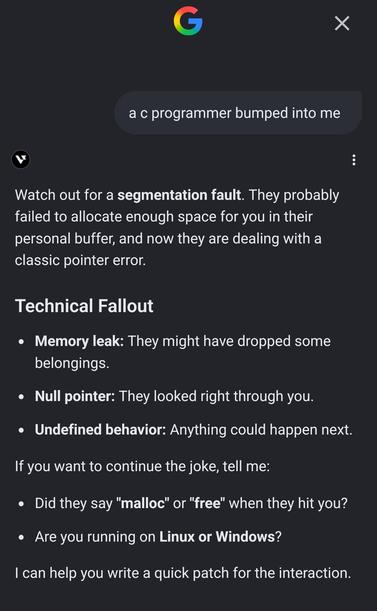 Google's AI response to "a c programmer bumped into me":

Watch out for a segmentation fault. They probably failed to allocate enough space for you in their personal buffer, and now they are dealing with a classic pointer error.

Technical Fallout

- Memory leak: They might have dropped some belongings.

- Null pointer: They looked right through you.

- Undefined behavior: Anything could happen next.

If you want to continue the joke, tell me:

- Did they say "malloc" or "free" when they hit you?
- Are you running on Linux or Windows?

I can help you write a quick patch for the interaction.