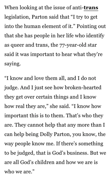 A snippet from the linked article:

When looking at the issue of anti-trans legislation, Parton said that “I try to get into the human element of it.” Pointing out that she has people in her life who identify as queer and trans, the 77-year-old star said it was important to hear what they're saying.

“I know and love them all, and I do not judge. And I just see how broken-hearted they get over certain things and I know how real they are,” she said. “I know how important this is to them. That’s who they are. They cannot help that any more than I can help being Dolly Parton, you know, the way people know me. If there’s something to be judged, that is God’s business. But we are all God’s children and how we are is who we are.”