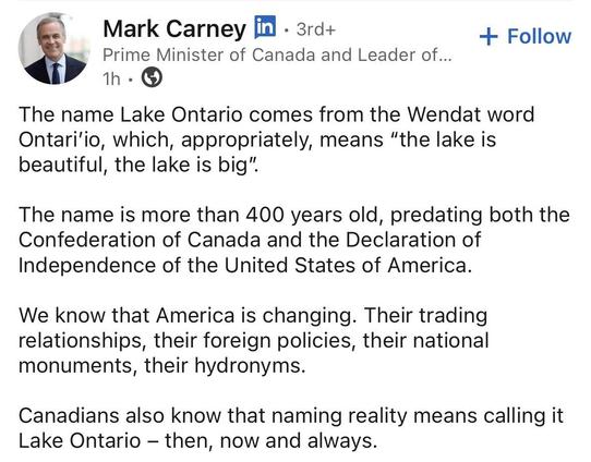 Statement from Mark Carney, Prime Minister of Canada: “The name Lake Ontario comes from the Wendat word
Ontari'io, which, appropriately, means “the lake is beautiful, the lake is big". The name is more than 400 years old, predating both the Confederation of Canada and the Declaration of Independence of the United States of America. We know that America is changing. Their trading relationships, their foreign policies, their national monuments, their hydronyms. Canadians also know that naming reality means calling it Lake Ontario — then, now and always.”