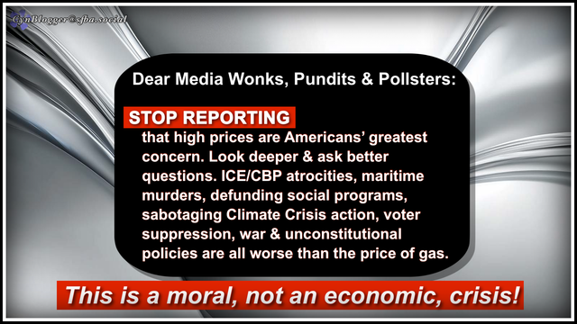 Meme: Gray/black gradient background with centered black text box. Text reads: 

Dear Media Wonks, Pundits & Pollsters:
STOP REPORTING
that high prices are Americans' greatest concern. Look deeper & ask better questions. ICE/CBP atrocities, maritime murders, defunding social programs, sabotaging Climate Crisis action, voter suppression, war & unconstitutional policies are all worse than the price of gas.
THIS IS A MORAL, NOT AN ECONOMIC, CRISIS.
