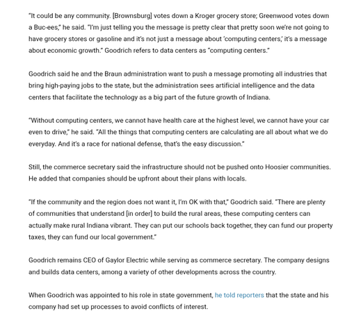 text from the article, which quotes the ironically named Indiana Commerce Secretary Goidrich., CEO of Gaylor Electric. 

"It could be any community, Brownsburg votes down a Kroger grocery store, Greenwood votes down Buc-ees," [Goodrich] said, "I'm just telling you the message is pretty clear. Pretty soon we're not going to have grocery stores or gasoline and it's not just a message about computing centers. It's a message about economic growth." Goodrich refers to data centers as "computing centers."

Goodrich said he and the Braun administration want to push a message of promoting all industries that bring high-paying jobs to the state, but the administration sees artificial intelligence and the data centers that facilitate the technology as a big part of future growth of Indiana.

"Without computing centers, we cannot have health care at the highest level. We cannot have your car even to drive," he said. "All things that computing centers are calculating are about what we do every day. It's a race for national defense. That's the easy discussion."

Still, the Commerce Secretary said that the infrastructure should not be pushed on to who's your communities. He added that the companies should be up front about their plans with locals. "If the community in the region does not want it, I'm okay with that." Goodrich said. "There are plenty of communities that understand in order to build the rural areas these computing centers can actually make rural Indiana vibrant. They can put our schools back together. They can fund our property taxes. They can fund our local government."

Goodrich remains CEO of Gaylor Electric, while serving as Commerce Secretary. The company designs and builds data centers among a variety of other developments across the country. When Goodrich points to his role in state government, he told reporters that the state in his company has set up processes to avoid conflicts of interest.