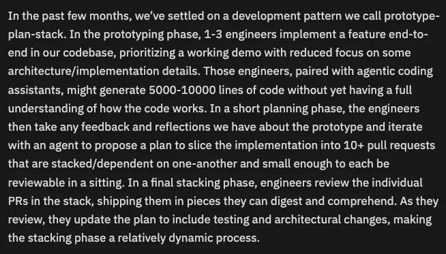 In the past few months, we’ve settled on a development pattern we call prototype-plan-stack. In the prototyping phase, 1-3 engineers implement a feature end-to-end in our codebase, prioritizing a working demo with reduced focus on some architecture/implementation details. Those engineers, paired with agentic coding assistants, might generate 5000-10000 lines of code without yet having a full understanding of how the code works. In a short planning phase, the engineers then take any feedback and reflections we have about the prototype and iterate with an agent to propose a plan to slice the implementation into 10+ pull requests that are stacked/dependent on one-another and small enough to each be reviewable in a sitting. In a final stacking phase, engineers review the individual PRs in the stack, shipping them in pieces they can digest and comprehend. As they review, they update the plan to include testing and architectural changes, making the stacking phase a relatively dynamic process.