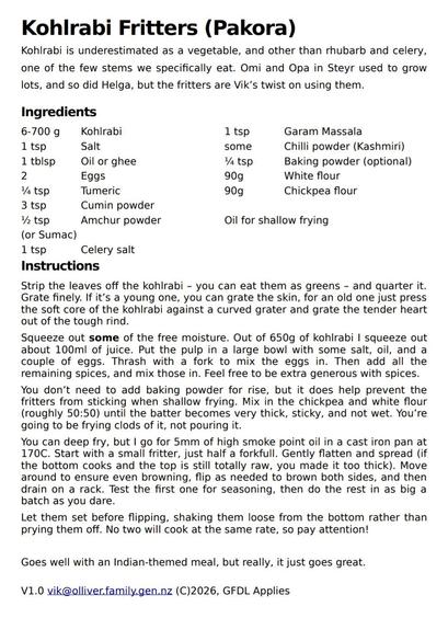 Kohlrabi Fritters (Pakora)
Kohlrabi is underestimated as a vegetable, and other than rhubarb and celery,
one of the few stems we specifically eat. Omi and Opa in Steyr used to grow
lots, and so did Helga, but the fritters are Vik’s twist on using them.
Ingredients
6-700 g Kohlrabi
1 tsp Salt
1 tblsp Oil or ghee
2 Eggs
¼ tsp Tumeric
3 tsp Cumin powder
½ tsp Amchur powder
(or Sumac)
1 tsp Celery salt
1 tsp Garam Massala
some Chilli powder (Kashmiri)
¼ tsp Baking powder (optional)
90g White flour
90g Chickpea flour
Oil for shallow frying
Instructions
Strip the leaves off the kohlrabi – you can eat them as greens – and quarter it.
Grate finely. If it’s a young one, you can grate the skin, for an old one just press
the soft core of the kohlrabi against a curved grater and grate the tender heart
out of the tough rind.
Squeeze out some of the free moisture. Out of 650g of kohlrabi I squeeze out
about 100ml of juice. Put the pulp in a large bowl with some salt, oil, and a
couple of eggs. Thrash with a fork to mix the eggs in. Then add all the
remaining spices, and mix those in. Feel free to be extra generous with spices.
You don’t need to add baking powder for rise, but it does help prevent the
fritters from sticking when shallow frying. Mix in the chickpea and white flour
(roughly 50:50) until the batter becomes very thick, sticky, and not wet. You’re
going to be frying clods of it, not pouring it.
You can deep fry, but I go for 5mm of high smoke poi