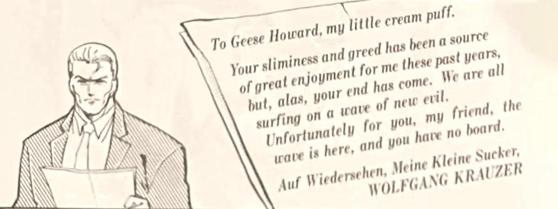 A man in a suit reads a letter. A close-up of the letter reads:

"To Geese Howard, my little cream puff.

Your sliminess and greed has been a source of great enjoyment for me these past years, but, alas, your end has come. We are all surfing on a wave of new evil.

Unfortunately for you, my friend, this wave is here, and you have no board.

Auf Wiedersehen, Meine Kleine Sucker,
WOLFGANG KRAUZER"