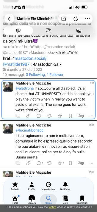 Offensive text: @elettrona If so...you're all disabled, it's a shame that AT UNIVERSITY and in schools you play the victim when in reality you want to avoid oral exams. The same goes for work, we're tired of you.

I have left there the extra-text too, I'm not able to edit but the non-perfect screenshot taking, is proof I'm blind for real. offender's URL is matilde1987 at mastodon dot social