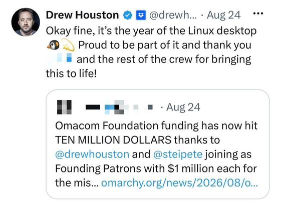 Drew Houston &
* @drewh... • Aug 24 ..•
Okay fine, it's the year of the Linux desktop
Proud to be part of it and thank you
and the rest of the crew for bringing
this to life!
" ==
•• • Aug 24
Omacom Foundation funding has now hit
TEN MILLION DOLLARS thanks to
@drewhouston and @steipete joining as
Founding Patrons with $1 million each for
the mis... omarchy.org/news/2026/08/o...
