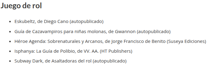 Juego de rol
Eskubeltz, de Diego Cano (autopublicado)
Guía de Cazavampiros para niñas molonas, de Gwannon (autopublicado)
Héroe Agenda: Sobrenaturales y Arcanos, de Jorge Francisco de Benito (Suseya Ediciones)
Isphanya: La Guía de Polibio, de VV. AA. (HT Publishers)
Subway Dark, de Asaltadoras del rol (autopublicado)