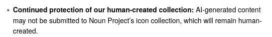 « Continued protection of our human-created collection: Al-generated content
may not be submitted to Noun Project's icon collection, which will remain human-
created.