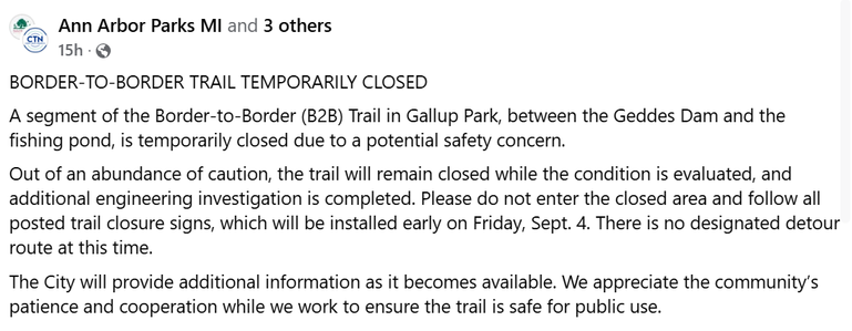 A facebook post that says
BORDER-TO-BORDER TRAIL TEMPORARILY CLOSED
A segment of the Border-to-Border (B2B) Trail in Gallup Park, between the Geddes Dam and the fishing pond, is temporarily closed due to a potential safety concern.
Out of an abundance of caution, the trail will remain closed while the condition is evaluated, and additional engineering investigation is completed. Please do not enter the closed area and follow all posted trail closure signs, which will be installed early on Friday, Sept. 4. There is no designated detour route at this time.
The City will provide additional information as it becomes available. We appreciate the community’s patience and cooperation while we work to ensure the trail is safe for public use.