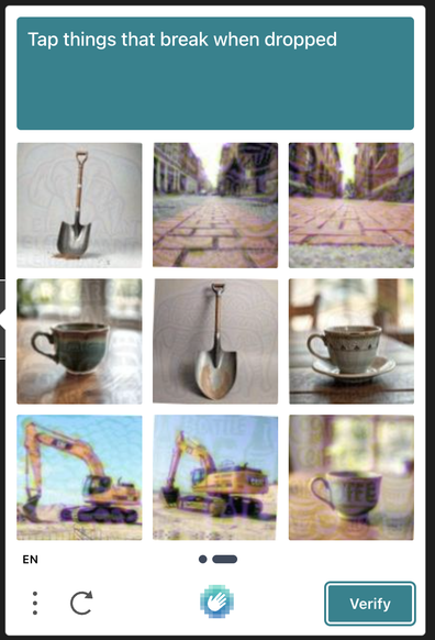 Tap things that break when dropped. A captcha that only will let you pass if you let it know that you think an excavator, a brick road, and a shovel will not break when dropped, while a cup would do. I passed it eventually after many tries and this is what they wanted to hear. I want to drop them from a helicopter in an excavator now. See if it breaks.