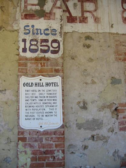 A sig on an old building wall reads "GOLD HILL HOTEL
FIRST HOTEL ON THE COMSTOCK. BUILT 1859. EARLY TRANSIENT SHELTER WAS TAKEN IN DUGOUTS AND TENTS. SOME OF THESE WERE CALLED HOTELS. BOARDING AND ROOMING HOUSES SPRANG UP WITH POPULATION. THIS IS THE FIRST EDIFICE KNOWN TO NEVADA, TO BE WORTHY THE NAME OF HOTEL.
Gold Hill Landmarks"