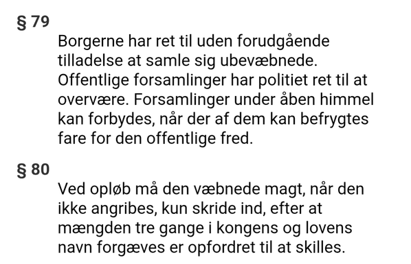 § 79
Borgerne har ret til uden forudgående tilladelse at samle sig ubevæbnede. Offentlige forsamlinger har politiet ret til at overvære. Forsamlinger under åben himmel kan forbydes, når der af dem kan befrygtes fare for den offentlige fred.
§ 80
Ved opløb må den væbnede magt, når den ikke angribes, kun skride ind, efter at mængden tre gange i kongens og lovens navn forgæves er opfordret til at skilles.