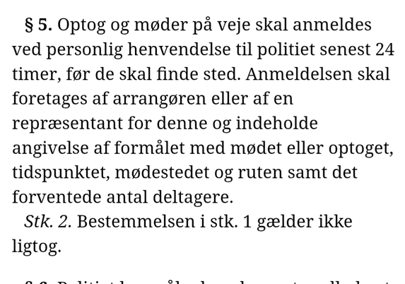 § 5. Optog og møder på veje skal anmeldes ved personlig henvendelse til politiet senest 24 timer, før de skal finde sted. Anmeldelsen skal foretages af arrangøren eller af en repræsentant for denne og indeholde angivelse af formålet med mødet eller optoget, tidspunktet, mødestedet og ruten samt det forventede antal deltagere.
Stk. 2. Bestemmelsen i stk. 1 gælder ikke ligtog.