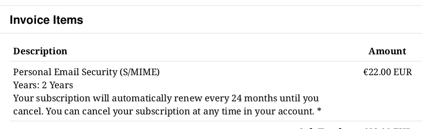 Invoice Items

Description Amount
Personal Email Security (S/MIME) €22.00 EUR
Years: 2 Years

Your subscription will automatically renew every 24 months until you cancel. You can cancel your subscription at any time in your account. *