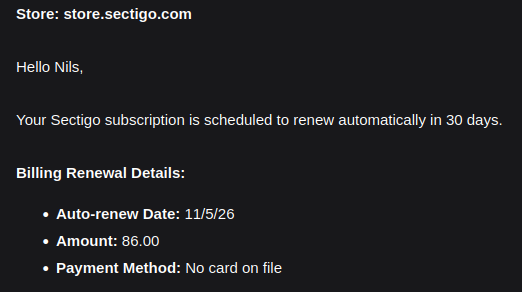Store: store.sectigo.com
Hello Nils,
Your Sectigo subscription is scheduled to renew automatically in 30 days.
Billing Renewal Details:
+ Auto-renew Date: 11/5/26
+ Amount: 86.00
+ Payment Method: No card on file