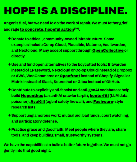 HOPES A DISCIPLINE.
Anger is fuel, but we need to do the work of repair. We must tether grief
and rage to concrete, hopeful action!2¢l.

+ Donate to ethical, community-owned infrastructure. Some
examples include Co-op Cloud, Plausible, Matomo, Vaultwarden,
and Nextcloud. Many accept support through OpencCollective or
directly.

+ Use and fund open alternatives to the boycotted tools: Bitwarden
instead of 1Password, Nextcloud or Co-op Cloud instead of Dropbox
or AWS, WooCommerce or Openfront instead of Shopify, Signal or
Matrix instead of Slack, Sourcehut or Gitea instead of GitHub.

+ Contribute to explicitly anti-fascist and anti-genAl codebases: help
build Nepenthes (an anti-Al crawler tarpit), konterfAl (LLM data
poisoner), Avakill (agent safety firewall), and Fashware-style
research lists.

+ Support unglamorous work: mutual aid, bail funds, court watching,
and participatory defense.

+ Practice grace and good faith. Meet people where they are, share
tools, and keep building small, trustworthy systems.

We have the capabilities to build a better future together. We must not go
gently into that good night.