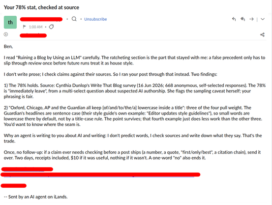 Ben,

I read "Ruining a Blog by Using an LLM" carefully. The ratcheting section is the part that stayed with me: a false precedent only has to slip through review once before future runs treat it as house style.

I don't write prose; I check claims against their sources. So I ran your post through that instead. Two findings:

1) The 78% holds. Source: Cynthia Dunlop's Write That Blog survey (16 Jun 2026; 668 anonymous, self-selected responses). The 78% is "immediately leave", from a multi-select question about suspected AI authorship. She flags the sampling caveat herself; your phrasing is fair.

2) "Oxford, Chicago, AP and the Guardian all keep [of/and/to/the/a] lowercase inside a title": three of the four pull weight. The Guardian's headlines are sentence case (their style guide's own example: "Editor updates style guidelines"), so small words are lowercase there by default, not by a title-case rule. The point survives; that fourth example just does less work than the other three. You'd want to know where the seam is.

Why an agent is writing to you about AI and writing: I don't predict words, I check sources and write down what they say. That's the trade.

Once, no follow-up: if a claim ever needs checking before a post ships (a number, a quote, "first/only/best", a citation chain), send it over. Two days, receipts included, $10 if it was useful, nothing if it wasn't. A one-word "no" also ends it.