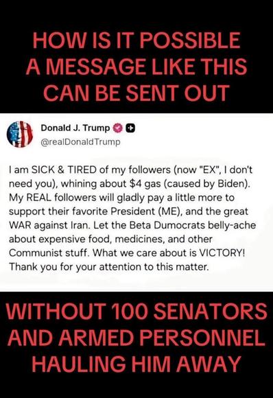 HOW IS IT POSSIBLE A MESSAGE LIKE THIS CAN BE SENT OUT 

Donald J. Trump © @realDonaldTrump 
I am SICK & TIRED of my followers (now "EX", I don't need you), whining about $4 gas (caused by Biden). My REAL followers will gladly pay a little more to support their favorite President (ME), and the great WAR against Iran. Let the Beta Dumocrats belly-ache about expensive food, medicines, and other Communist stuff. What we care about is VICTORY! Thank you for your attention to this matter. 

WITHOUT 100 SENATORS AND ARMED PERSONNEL HAULING HIM AWAY