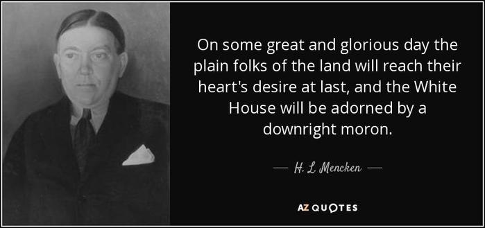 "On some great and glorious day the plain folks of the land will reach their heart's desire at last, and the White House will be adorned by a downright moron."
 - H. L. Menken