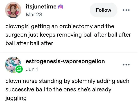 Still image. Screenshot of social media post. 

itsjunetime
clowngirl getting an orchiectomy and the surgeon just keeps removing ball after ball after ball after ball after

estrogenesis-vaporeongelion
clown nurse standing by solemnly adding each successive ball to the ones she's already juggling