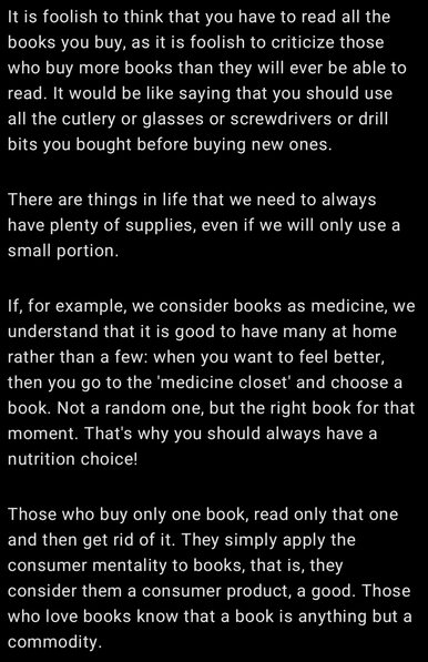 It is foolish to think that you have to read all the books you buy, as it is foolish to criticize those who buy more books than they will ever be able to read. It would be like saying that you should use all the cutlery or glasses or screwdrivers or drill bits you bought before buying new ones.
"There are things in life that we need to always have plenty of supplies, even if we will only use a small portion.
"If, for example, we consider books as medicine, we understand that it is good to have many at home rather than a few: when you want to feel better, then you go to the 'medicine closet' and choose a book. Not a random one, but the right book for that moment. That's why you should always have a nutrition choice!
"Those who buy only one book, read only that one and then get rid of it. They simply apply the consumer mentality to books, that is, they consider them a consumer product, a good. Those who love books know that a book is anything but a commodity.