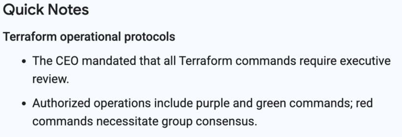 Quick Notes

Terraform operational protocols

- The CEO mandated that all Terraform commands require executive review.

- Authorized operations include purple and green commands; red commands necessitate group consensus.