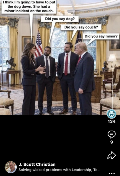 Meme showing Kristi Noem explaining to Kash Patel, JD Vance and Donald Trump in the Oval Office “I think I’m going to have to put the dog down. She had a minor incident on the couch.” Kash Patel responds “Did you say dog?”  Then JD Vance says “Did you say couch?” Finally, Trump says “Did you say minor?”