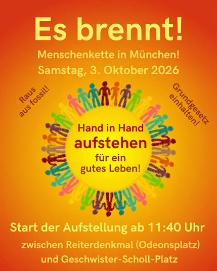 Sharepic zur Veranstaltung "Es brennt!" in orange-roten Farben.
Menschenkette in München! Samstag, 3. Oktober 2026.
In der Mitte ist ein Kreis aus bunten Strichfiguren zu sehen, die sich an den Händen hält. In der Mitte steht: Hand in Hand aufstehen für ein gutes Leben! Daneben steht: Raus aus fossil! Grundgesetz einhalten!
Text unten:
Start der Aufstellung ab 11:40 Uhr zwischen Reiterdenkmal (Odeonsplatz) und Geschwister-Scholl-Platz