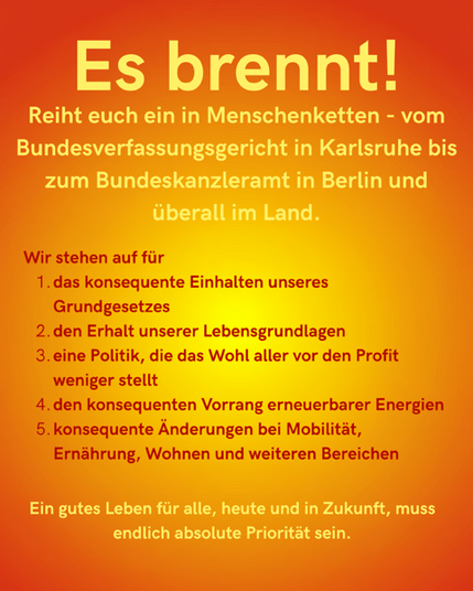 2. Sharepic in den gleichen Farbtönen. Es brennt! Reiht euch ein in Menschenketten - vom Bundesverfassungsgericht in Karlsruhe zum Bundeskanzleramt in Berlin und überall im Land.
Wir stehen auf für
1. das konsequente Einhalten unseres Grundgesetzes
2. den Erhalt unserer Lebensgrundlagen
3. eine Politik, die das Wohl aller vor den Profit weniger stellt
4. den konsequenten Vorrang erneuerbarer Energien
5. konsequente Änderungen bei Mobilität, Ernährung, Wohnen und weiteren Bereichen.

Ein gutes Leben für alle, heute und in Zukunft, muss endlich absolute Priorität sein.