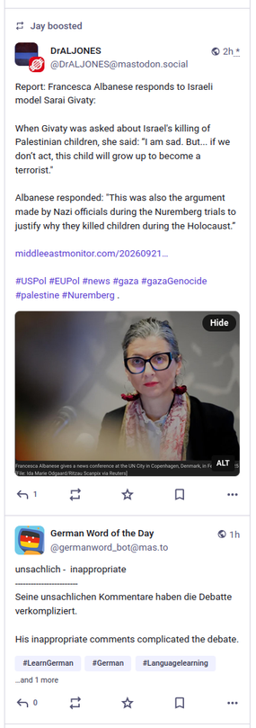 A screenclip showing two toots, one above the other. The first has a picture of  Francesca Albanese and some text as follows:

Report: Francesca Albanese responds to Israeli model Sarai Givaty:
When Givaty was asked about Israel's killing of Palestinian children, she said: “I am sad. But... if we don’t act, this child will grow up to become a terrorist."
Albanese responded: "This was also the argument made by Nazi officials during the Nuremberg trials to justify why they killed children during the Holocaust.”

See the toot itself for links, tags etc.:
https://mastodon.social/@DrALJONES/117308802788465638

The second toot is from a bot called "German Word of the Day", It presents the German word "unsachlich". The text of the toot provides the word, a sample sentence in German, then a translation into English of the sample sentence. The text is as follows:

unsachlich -  inappropriate
Seine unsachlichen Kommentare haben die Debatte verkompliziert.
His inappropriate comments complicated the debate.

See the toot itself for links, tags etc.:
https://mas.to/@germanword_bot/117309151765318628
